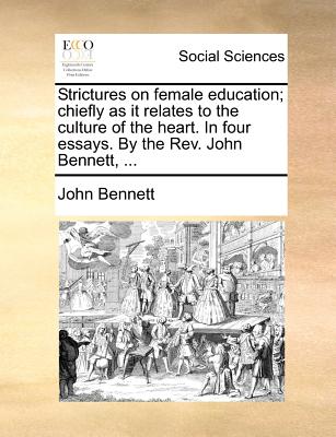 Strictures on female education; chiefly as it relates to the culture of the heart. In four essays. By the Rev. John Bennett, .