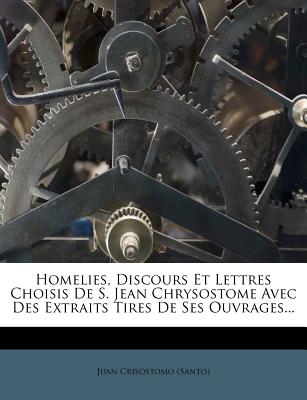 Homelies, Discours Et Lettres Choisis De S. Jean Chrysostome Avec Des Extraits Tires De Ses Ouvrages. (French Edition)