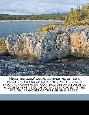 Hicks' builders' guide, comprising an easy, practical system of estimating material and labor for carpenters, contractors and builders. A . the various branches of the building trades