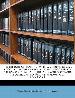The history of banking, with a comprehensive account of the origin, rise, and progress of the banks of England, Ireland, and Scotland. 1st American ed. Rev. with numerous additions