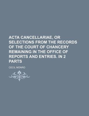 ACTA Cancellariae, or Selections from the Records of the Court of Chancery Remaining in the Office of Reports and Entries. in 2 Parts