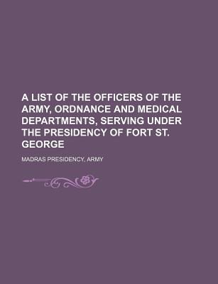 A List of the Officers of the Army, Ordnance and Medical Departments, Serving Under the Presidency of Fort St. George