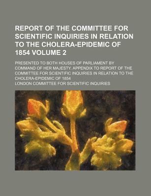 Report of the Committee for Scientific Inquiries in relation to the cholera-epidemic of 1854 Volume 2; presented to both Houses of Parliament by . Inquiries in relation to the choler