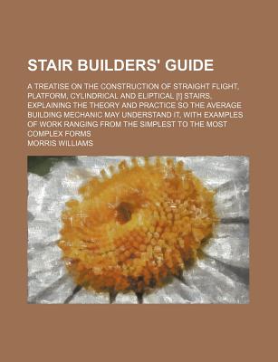 Stair Builders' Guide; A Treatise on the Construction of Straight Flight, Platform, Cylindrical and Eliptical [!] Stairs, Explaining the Theory and PR
