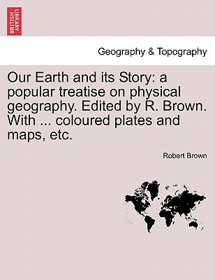 Our Earth and Its Story: A Popular Treatise on Physical Geography. Edited by R. Brown. with . Coloured Plates and Maps, Etc.