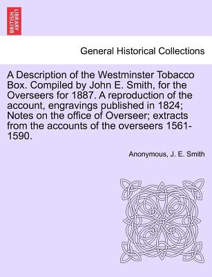 A Description of the Westminster Tobacco Box. Compiled by John E. Smith, for the Overseers for 1887. a Reproduction of the Account, Engravings . from the Accounts of the Overseers 1561-1590.