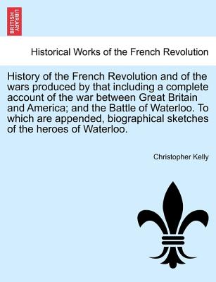 History of the French Revolution and of the wars produced by that including a complete account of the war between Great Britain and America; and the ... sketches of the heroes of Waterloo. Image for History of the French Revolution and of the wars produced by that including a complete account of the war between Great Britain and America; and the ... sketches of the heroes of Waterloo.