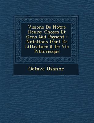 Visions de Notre Heure: Choses Et Gens Qui Passent: Notations D'Art de Litt Rature & de Vie Pittoresque