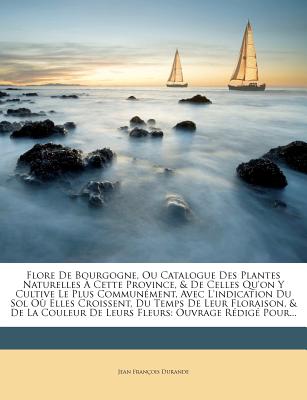 Flore De Bourgogne, Ou Catalogue Des Plantes Naturelles Cette Province, & De Celles Qu'on Y Cultive Le Plus Commun ment, Avec L'indication Du Sol O . Ouvrage R dig Pour. (French Edition)