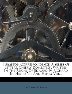 Plumpton Correspondence: A Series Of Letters, Chiefly Domestick, Written In The Reigns Of Edward Iv. Richard Iii. Henry Vii. And Henry Viii.