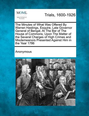 The Minutes of What Was Offered by Warren Hastings, Esquire, Late Governor General of Bengal, at the Bar of the House of Commons, Upon the Matter of . Presented Against Him in the Year 1786