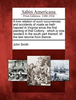 A trve relation of such occurrences and accidents of noate as hath hapned in Virginia since the first planting of that Collony: which is now resident . thereof, till the last returne from thence.
