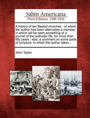 A history of ten Baptist churches: of which the author has been alternately a member, in which will be seen something of a journal of the authorþs ... of scripture, in which the author takes... Image for A history of ten Baptist churches: of which the author has been alternately a member, in which will be seen something of a journal of the authorþs ... of scripture, in which the author takes...