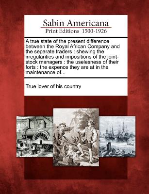 A true state of the present difference between the Royal African Company and the separate traders: shewing the irregularities and impositions of the ... expence they are at in the maintenance of... Image for A true state of the present difference between the Royal African Company and the separate traders: shewing the irregularities and impositions of the ... expence they are at in the maintenance of...