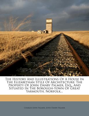 The History And Illustrations Of A House In The Elizabethan Style Of Architecture: The Property Of John Danby Palmer, Esq., And Situated In The Borough-town Of Great Yarmouth, Norfolk.