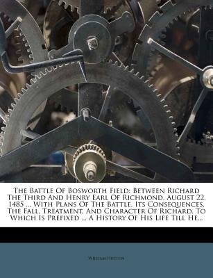 The Battle Of Bosworth Field: Between Richard The Third And Henry Earl Of Richmond, August 22, 1485 . With Plans Of The Battle, Its Consequences, . Prefixed . A History Of His Life Till He.