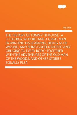 The History of Tommy Titmouse: A Little Boy, Who Became a Great Man by Minding His Learning, Doing as He Was Bid, and Being Good-Natured and Obliging . of the Woods, and Other Stories Equally Plea