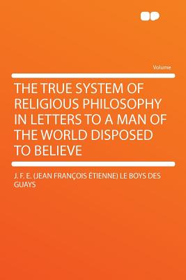 The True System of Religious Philosophy in Letters to a Man of the World Disposed to Believe