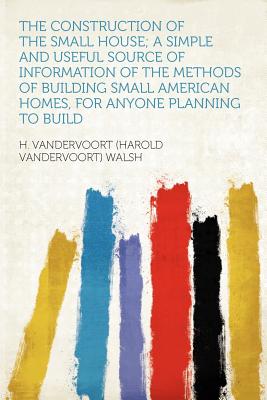 The Construction of the Small House; A Simple and Useful Source of Information of the Methods of Building Small American Homes, for Anyone Planning to Build