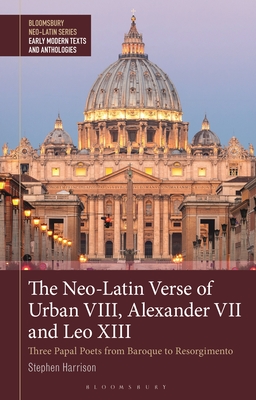 Neo-Latin Verse of Urban VIII, Alexander VII and Leo XIII, The: Three Papal Poets from Baroque to Risorgimento (Bloomsbury Neo-Latin Series: Early Modern Texts and Anthologies)