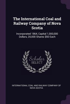 Image for The International Coal and Railway Company of Nova Scotia: Incorporated 1864, Capital 1,000,000 Dollars, 20,000 Shares $50 Each The International Coal and Railway Company of Nova Scotia: Incorporated 1864, Capital 1,000,000 Dollars, 20,000 Shares $50 Each