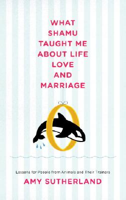 What Shamu Taught Me about Life, Love, and Marriage: Lessons for People from Animals and Their Trainers