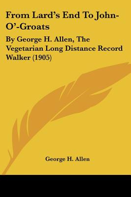 From Lard's End To John-O'-Groats: By George H. Allen, The Vegetarian Long Distance Record Walker (1905)