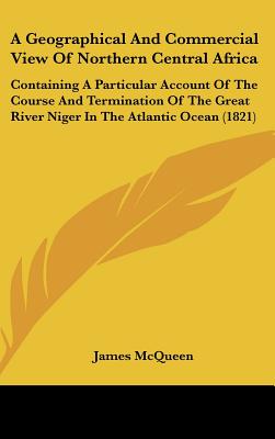 A Geographical And Commercial View Of Northern Central Africa: Containing A Particular Account Of The Course And Termination Of The Great River Niger In The Atlantic Ocean (1821)