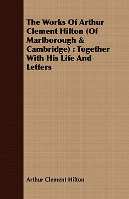 The Works of Arthur Clement Hilton of Marlborough & Cambridge: Together With His Life and Letters