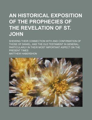 An Historical Exposition of the Prophecies of the Revelation of St. John; Shewing Their Connection with and Confirmation of Those of Daniel, and the