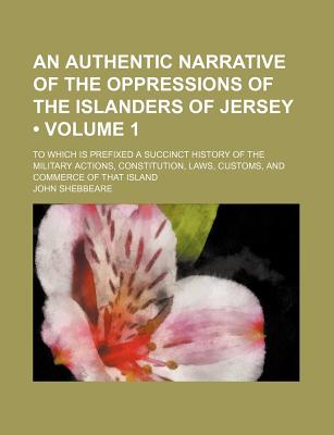 An Authentic Narrative of the Oppressions of the Islanders of Jersey (Volume 1); To Which Is Prefixed a Succinct History of the Military Actions, . Laws, Customs, and Commerce of That Island