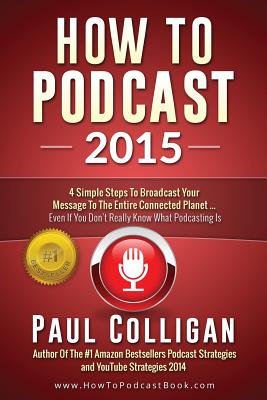 How To Podcast 2015: Four Simple Steps To Broadcast Your Message To The Entire Connected Planet - Even If You Don't Know Where To Start