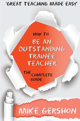 How to be an Outstanding Trainee Teacher: The Complete Guide (The 'how To.' Great Classroom Teaching)