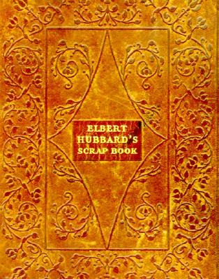 Elbert Hubbard's Scrap Book: Containing the Inspired and Inspiring Selections, Gathered During a Lifetime of Discriminating Reading for His Own Use