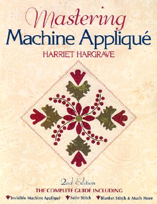 Mastering Machine Applique: The Complete Guide Including: Invisible Machine Applique Satin Stitch Blanket Stitch & Much More