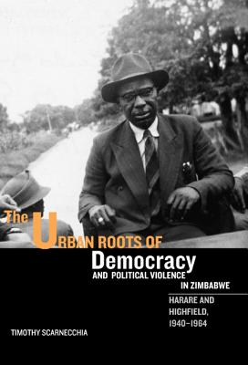 The Urban Roots of Democracy and Political Violence in Zimbabwe: Harare and Highfield, 1940-1964 (Rochester Studies in African History and the Diaspora) (Volume 35)