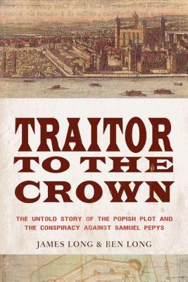 Traitor to the Crown: The Untold Story of the Popish Plot and the Consipiracy Against Samuel Pepys: The Untold Story of the Popish Plot and the Conspiracy Against Samuel Pepys. Long, James D