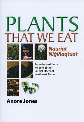 Plants That We Eat: Nauriat Nigiaqtaut - From the traditional wisdom of the Iupiat Elders of Northwest Alaska