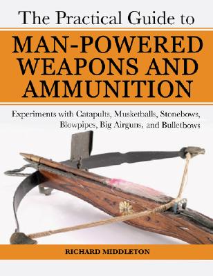 Practical Guide to Man-Powered Weapons and Ammunition: Experiments with Catapults, Musketballs, Stonebows, Blowpipes, Big Airguns, and Bullet Bows