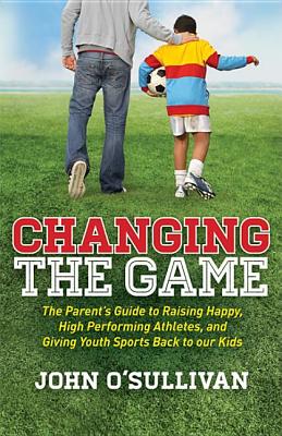 Changing the Game: The Parents Guide to Raising Happy, High Performing Athletes, and Giving Youth Sports Back to our Kids