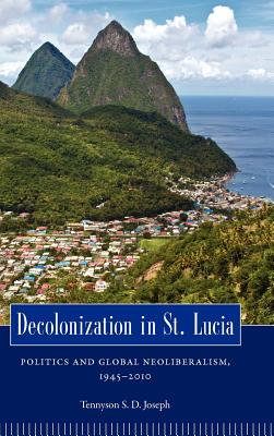 Decolonization in St. Lucia: Politics and Global Neoliberalism, 19452010 (Caribbean Studies Series)