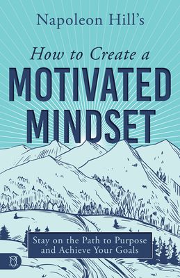 Napoleon Hill's How To Create A Motivated Mindset: Stay On The Path To Purpose And Achieve Your Goals