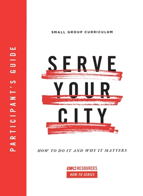 Serve Your City Participant's Guide: How To Do It and Why It Matters (Arc Resources How-to Series)