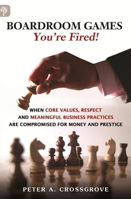 Boardroom Games - You're Fired!: When Core Values, Respect and Meaningful Business Practices are Compromised for Money and Prestige