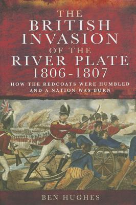 The British Invasion of the River Plate 1806-1807: How the Redcoats Were Humbled and a Nation Was Born