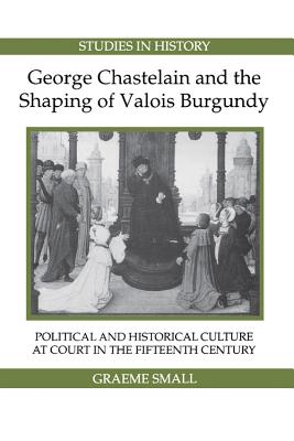 George Chastelain and the Shaping of Valois Burgundy: Political and Historical Culture at Court in the Fifteenth Century (Royal Historical Society Studies in History New Series) (Volume 3) [Paperback] Small, Graeme
