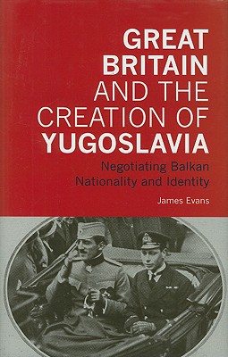 Great Britain and the Creation of Yugoslavia: Negotiating Balkan Nationality and Identity (International Library of Twentieth Century History)