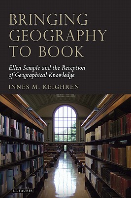 Bringing Geography to Book: Ellen Semple and the Reception of Geographical Knowledge (Tauris Historical Geographical Series)