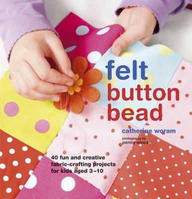 Felt, Button, Bead: More Than 35 Creative Fabric-crafting Projects for Kids Aged 3-10