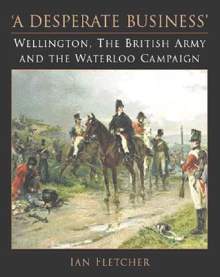 A Desperate Business: Wellington, The British Army and the Waterloo Campaign